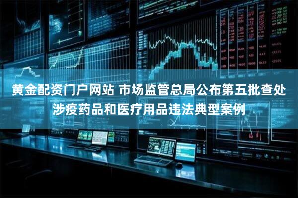 黄金配资门户网站 市场监管总局公布第五批查处涉疫药品和医疗用品违法典型案例