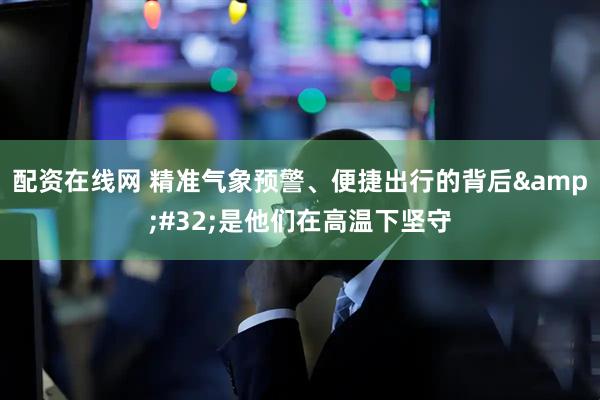 配资在线网 精准气象预警、便捷出行的背后&#32;是他们在高温下坚守