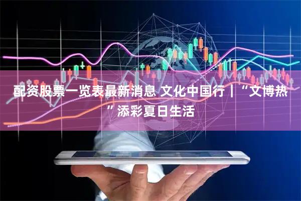 配资股票一览表最新消息 文化中国行｜“文博热”添彩夏日生活