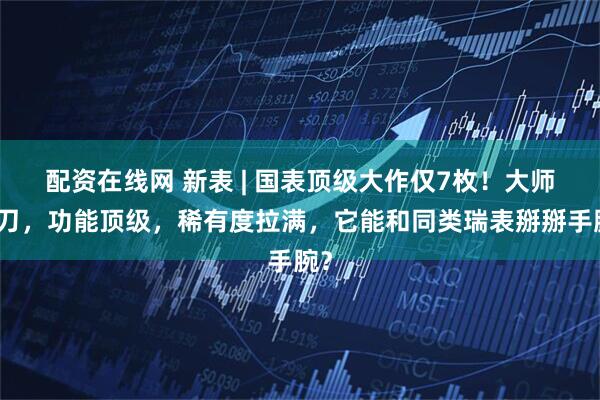 配资在线网 新表 | 国表顶级大作仅7枚！大师操刀，功能顶级，稀有度拉满，它能和同类瑞表掰掰手腕？
