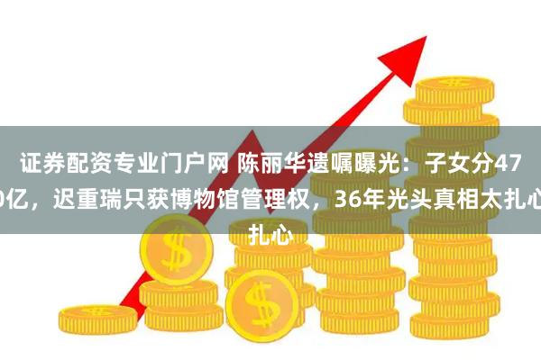 证券配资专业门户网 陈丽华遗嘱曝光：子女分470亿，迟重瑞只获博物馆管理权，36年光头真相太扎心
