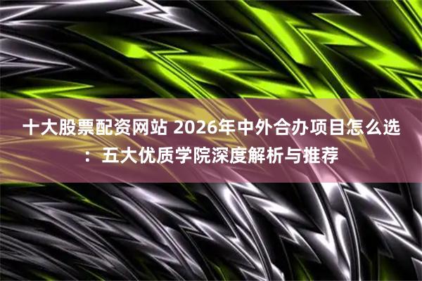 十大股票配资网站 2026年中外合办项目怎么选：五大优质学院深度解析与推荐