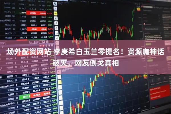 场外配资网站 李庚希白玉兰零提名！资源咖神话破灭，网友倒戈真相