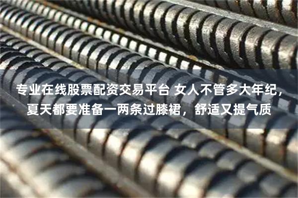 专业在线股票配资交易平台 女人不管多大年纪，夏天都要准备一两条过膝裙，舒适又提气质
