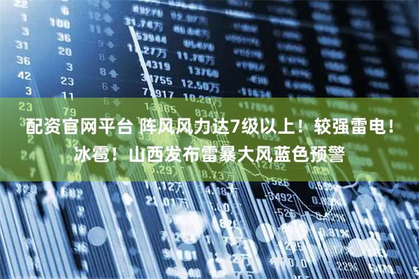 配资官网平台 阵风风力达7级以上！较强雷电！冰雹！山西发布雷暴大风蓝色预警